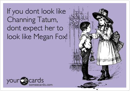 If you dont look like
Channing Tatum,
dont expect her to
look like Megan Fox!