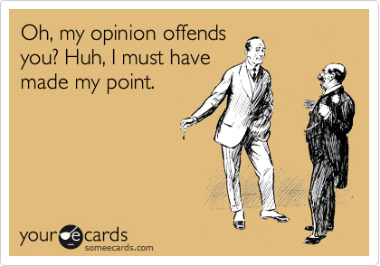 Oh, my opinion offends
you? Huh, I must have
made my point.