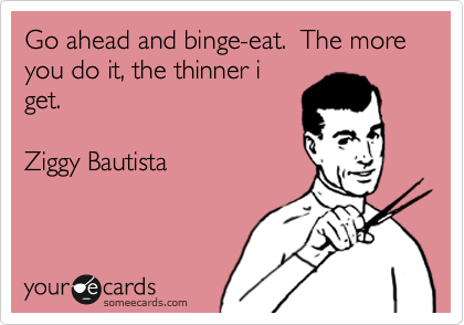 Go ahead and binge-eat.  The more you do it, the thinner i
get.

Ziggy Bautista
