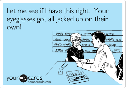 Let me see if I have this right.  Your eyeglasses got all jacked up on their own!