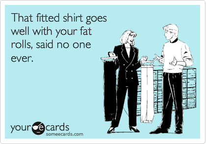 That fitted shirt goes
well with your fat
rolls, said no one
ever.