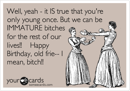 Well Yeah It Is True That You Re Only Young Once But We Can Be Immature Bitches For The Rest Of Our Lives Happy Birthday Old Frie I Mean Bitch Birthday