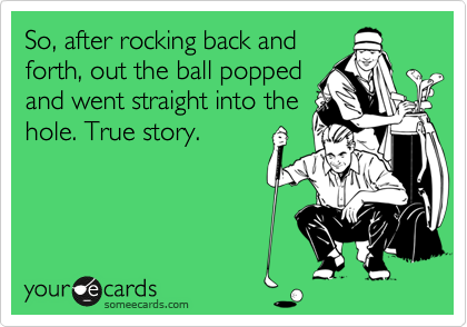 So, after rocking back and
forth, out the ball popped
and went straight into the
hole. True story.