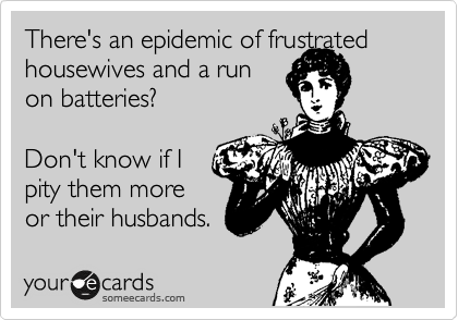 There's an epidemic of frustrated
housewives and a run
on batteries?
 
Don't know if I 
pity them more
or their husbands. 