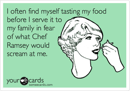 I often find myself tasting my food before I serve it to
my family in fear
of what Chef
Ramsey would
scream at me.