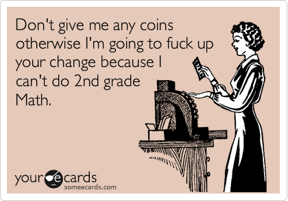 Don't give me any coins
otherwise I'm going to fuck up
your change because I
can't do 2nd grade
Math.