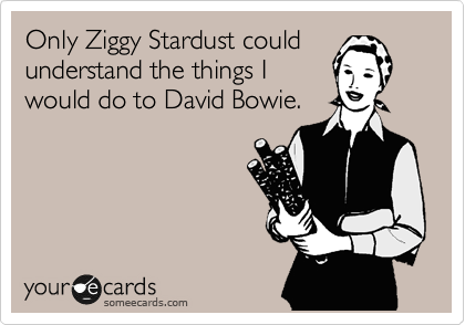 Only Ziggy Stardust could
understand the things I 
would do to David Bowie.