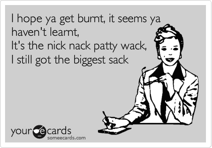 I hope ya get burnt, it seems ya haven't learnt,
It's the nick nack patty wack,
I still got the biggest sack