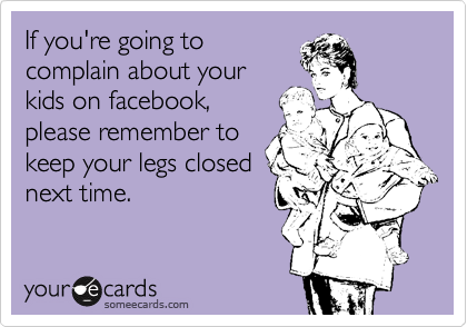 If you're going to
complain about your
kids on facebook,
please remember to
keep your legs closed
next time.