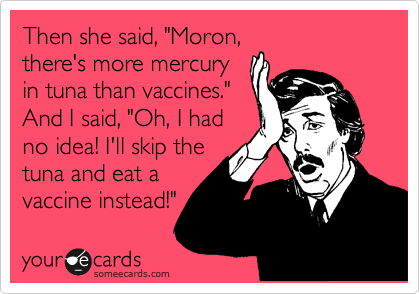 Then she said, "Moron,
there's more mercury
in tuna than vaccines." 
And I said, "Oh, I had
no idea! I'll skip the
tuna and eat a
vaccine instead!"