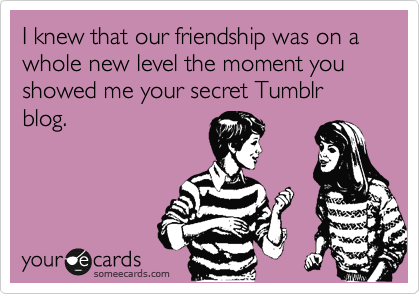 I knew that our friendship was on a whole new level the moment you showed me your secret Tumblr blog.