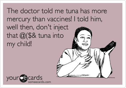 The doctor told me tuna has more mercury than vaccines! I told him, well then, don't inject
that @%28%24& tuna into
my child!