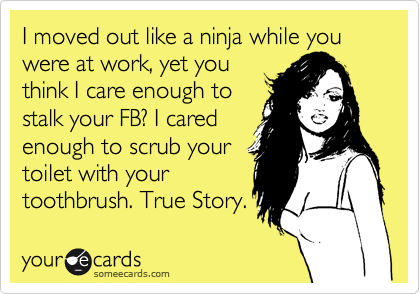 I moved out like a ninja while you were at work, yet you
think I care enough to
stalk your FB? I cared
enough to scrub your
toilet with your
toothbrush. True Story.