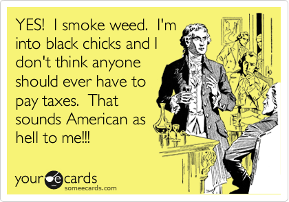 YES!  I smoke weed.  I'm
into black chicks and I
don't think anyone
should ever have to
pay taxes.  That
sounds American as 
hell to me!!!