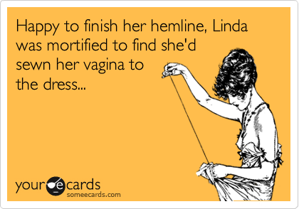 Happy to finish her hemline, Linda was mortified to find she'd
sewn her vagina to
the dress...