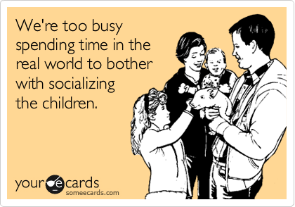 We're too busy
spending time in the
real world to bother 
with socializing
the children.