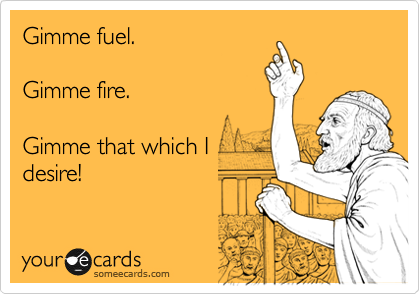 Gimme fuel.
 
Gimme fire.

Gimme that which I 
desire! 