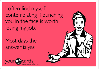 I often find myself
contemplating if punching
you in the face is worth
losing my job.

Most days the
answer is yes.