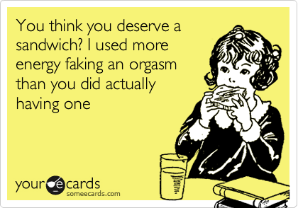You think you deserve a
sandwich? I used more
energy faking an orgasm
than you did actually
having one