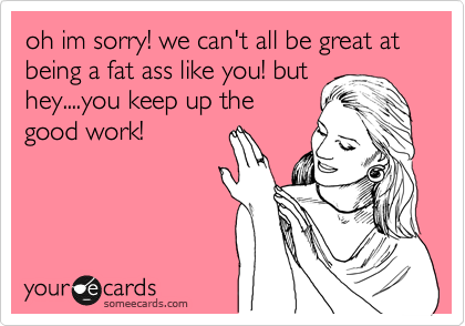 oh im sorry! we can't all be great at being a fat ass like you! but
hey....you keep up the
good work!