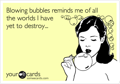 Blowing bubbles reminds me of all the worlds I have
yet to destroy...