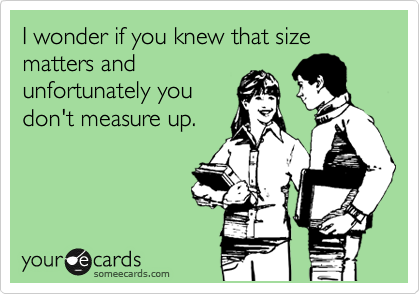 I wonder if you knew that size matters and
unfortunately you
don't measure up. 