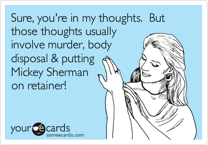 Sure, you're in my thoughts.  But those thoughts usually
involve murder, body
disposal & putting
Mickey Sherman
on retainer!
