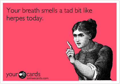 Your breath smells a tad bit like herpes today.