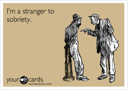I'm a stranger to 
sobriety.