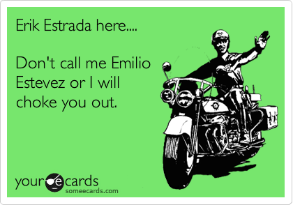 Erik Estrada here....

Don't call me Emilio
Estevez or I will
choke you out.