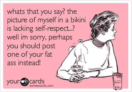 whats that you say? the
picture of myself in a bikini
is lacking self-respect...?
well im sorry, perhaps
you should post
one of your fat
ass instead!