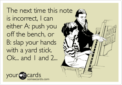 The next time this note
is incorrect, I can
either A: push you
off the bench, or
B: slap your hands
with a yard stick.
Ok... and 1 and 2... 