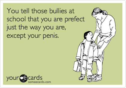 You tell those bullies at
school that you are prefect
just the way you are,
except your penis.