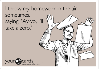 I throw my homework in the air sometimes,
saying, "Ay-yo, I'll
take a zero."