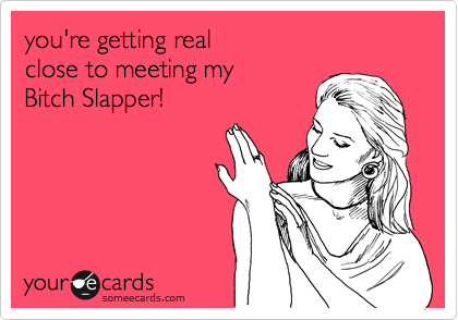 you're getting real 
close to meeting my 
Bitch Slapper!