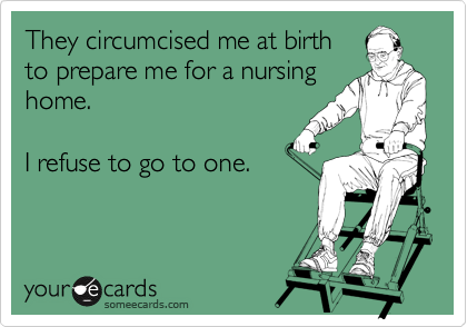 They circumcised me at birth
to prepare me for a nursing
home.

I refuse to go to one.