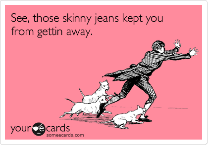 See, those skinny jeans kept you from gettin away.