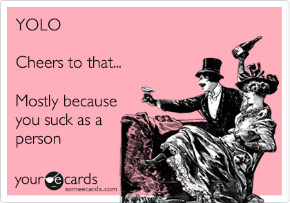 YOLO

Cheers to that...

Mostly because
you suck as a
person