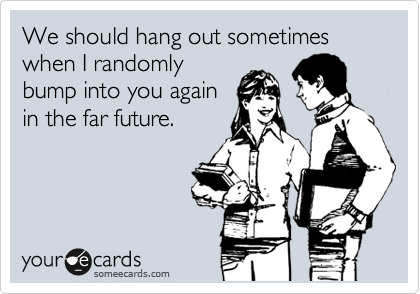 We should hang out sometimes when I randomly
bump into you again
in the far future.