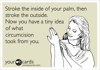 Stroke the inside of your palm, then stroke the outside.
Now you have a tiny idea
of what
circumcision
took from you.