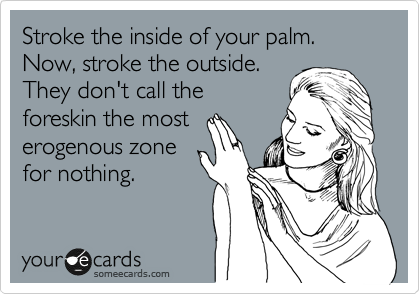 Stroke the inside of your palm.
Now, stroke the outside.
They don't call the
foreskin the most
erogenous zone
for nothing.