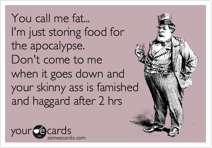 You call me fat...
I'm just storing food for
the apocalypse.
Don't come to me
when it goes down and
your skinny ass is famished
and haggard after 2 hrs