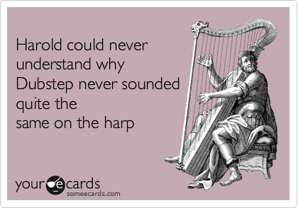 
Harold could never
understand why 
Dubstep never sounded 
quite the
same on the harp