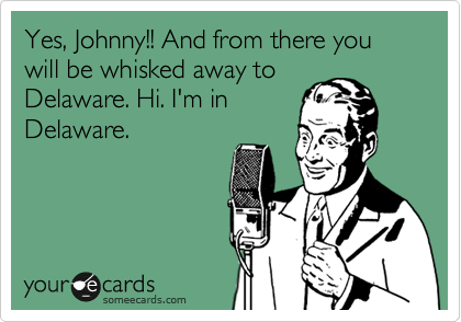 Yes, Johnny!! And from there you will be whisked away to
Delaware. Hi. I'm in
Delaware.