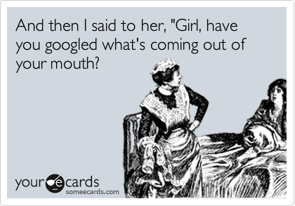 And then I said to her, "Girl, have you googled what's coming out of your mouth?