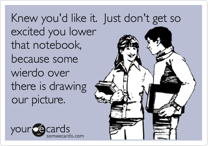 Knew you'd like it.  Just don't get so excited you lower
that notebook,
because some
wierdo over
there is drawing
our picture.