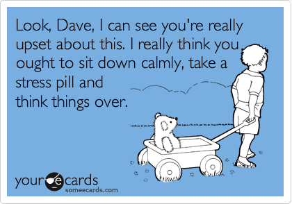 Look, Dave, I can see you're really upset about this. I really think you
ought to sit down calmly, take a
stress pill and
think things over.
