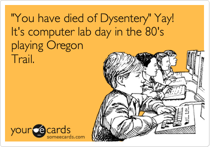 "You have died of Dysentery" Yay! It's computer lab day in the 80's playing Oregon
Trail.