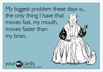 My biggest problem these days is...
the only thing I have that 
moves fast, my mouth,
moves faster than 
my brain.