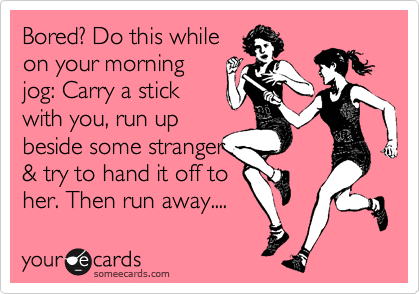 Bored? Do this while
on your morning
jog: Carry a stick
with you, run up
beside some stranger
& try to hand it off to
her. Then run away.... 
